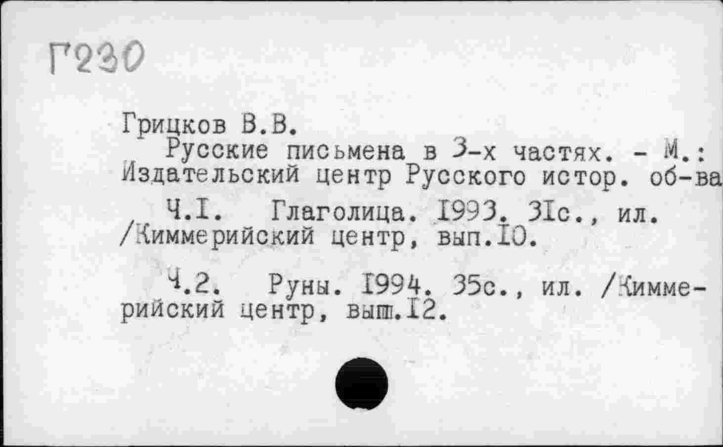 ﻿Г230
Грицков В.В.
Русские письмена в 3-х частях. - М. : Издательский центр Русского истор. об-ва
Ч.І. _ Глаголица. 1993. 31с., ил.
/Киммерийский центр, вып.10.
^.2. Руны. 1994. 35с., ил. /Киммерийский центр, выпи. 12.